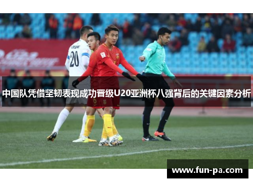 中国队凭借坚韧表现成功晋级U20亚洲杯八强背后的关键因素分析