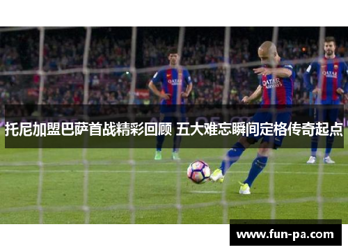 托尼加盟巴萨首战精彩回顾 五大难忘瞬间定格传奇起点