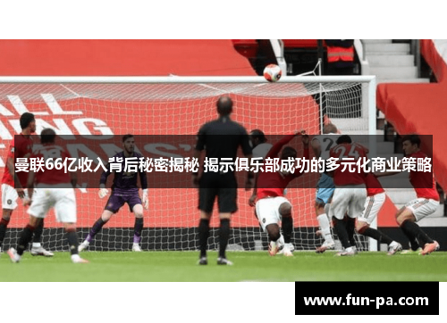 曼联66亿收入背后秘密揭秘 揭示俱乐部成功的多元化商业策略 曼联66亿收入背后秘密揭秘 揭示俱乐部成功的多元化商业策略