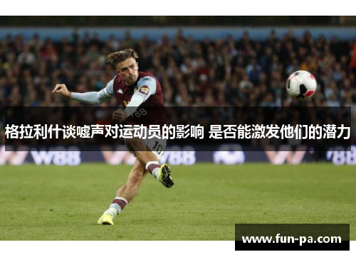 格拉利什谈嘘声对运动员的影响 是否能激发他们的潜力