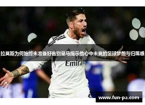 拉莫斯为何始终未准备好告别皇马揭示他心中未竟的足球梦想与归属感 拉莫斯为何始终未准备好告别皇马揭示他心中未竟的足球梦想与归属感