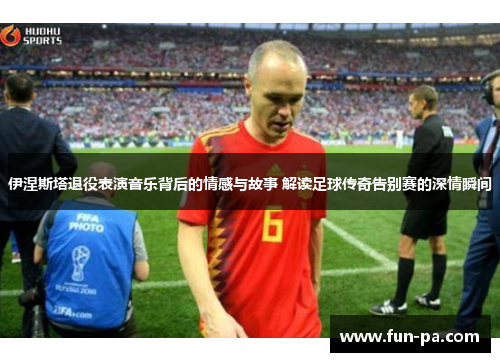 伊涅斯塔退役表演音乐背后的情感与故事 解读足球传奇告别赛的深情瞬间