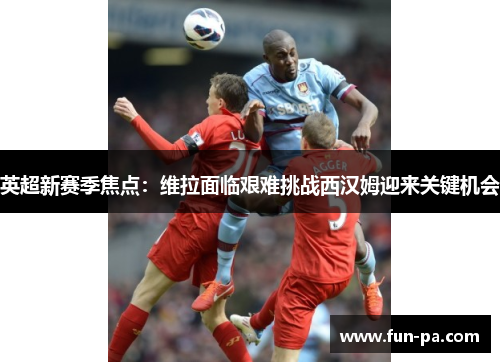 英超新赛季焦点：维拉面临艰难挑战西汉姆迎来关键机会