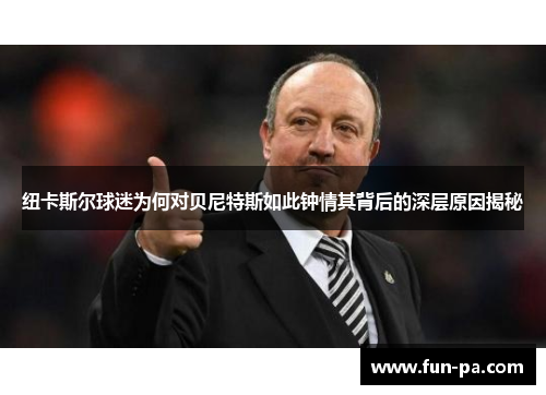 纽卡斯尔球迷为何对贝尼特斯如此钟情其背后的深层原因揭秘 纽卡斯尔球迷为何对贝尼特斯如此钟情其背后的深层原因揭秘