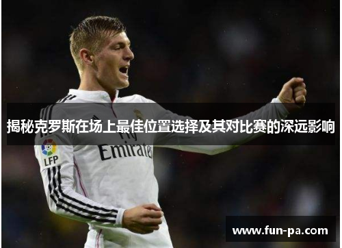 揭秘克罗斯在场上最佳位置选择及其对比赛的深远影响