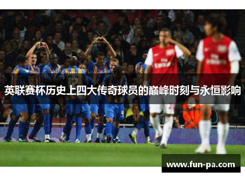 英联赛杯历史上四大传奇球员的巅峰时刻与永恒影响 英联赛杯历史上四大传奇球员的巅峰时刻与永恒影响