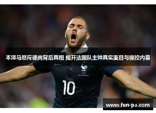 本泽马怒斥德尚背后真相 揭开法国队主帅真实面目与操控内幕