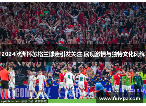 2024欧洲杯苏格兰球迷引发关注 展现激情与独特文化风貌 2024欧洲杯苏格兰球迷引发关注 展现激情与独特文化风貌