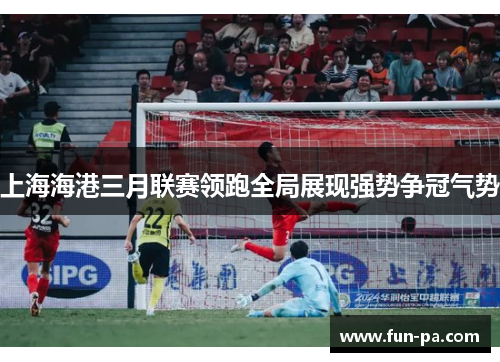 上海海港三月联赛领跑全局展现强势争冠气势
