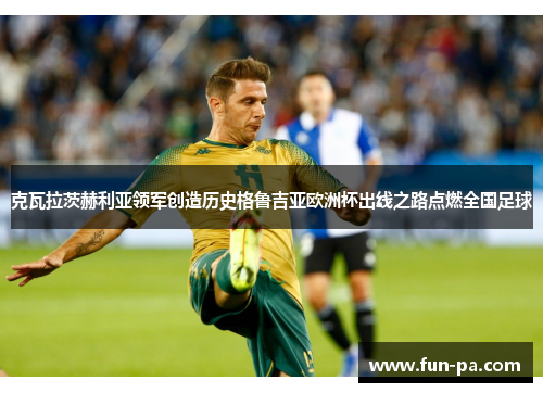 克瓦拉茨赫利亚领军创造历史格鲁吉亚欧洲杯出线之路点燃全国足球 克瓦拉茨赫利亚领军创造历史格鲁吉亚欧洲杯出线之路点燃全国足球