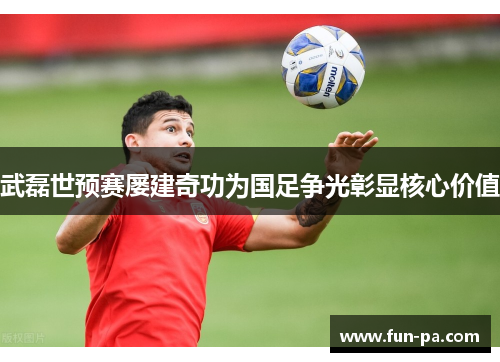 武磊世预赛屡建奇功为国足争光彰显核心价值 武磊世预赛屡建奇功为国足争光彰显核心价值