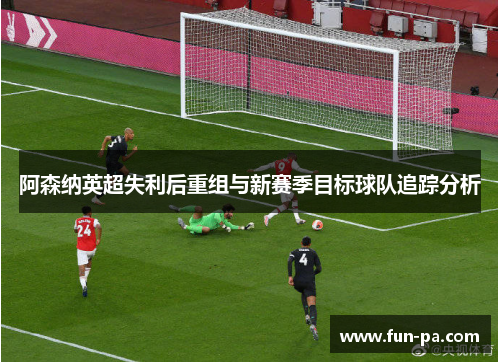 阿森纳英超失利后重组与新赛季目标球队追踪分析