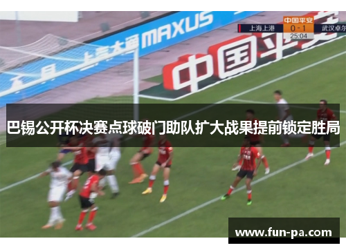 巴锡公开杯决赛点球破门助队扩大战果提前锁定胜局